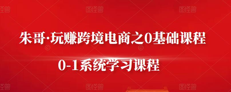 朱哥·玩赚跨境电商之0基础课程，0-1系统学习课程