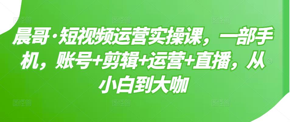 晨哥·短视频运营实操课，一部手机，账号 剪辑 运营 直播，从小白到大咖